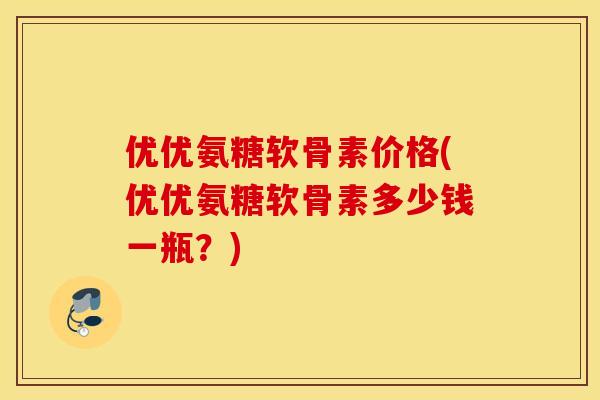 优优氨糖软骨素价格(优优氨糖软骨素多少钱一瓶？)