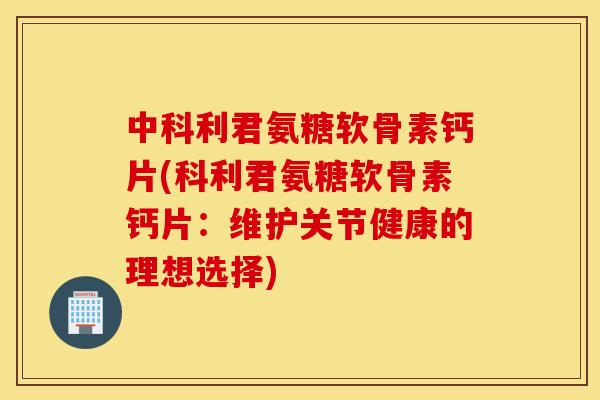 中科利君氨糖软骨素钙片(科利君氨糖软骨素钙片：维护关节健康的理想选择)