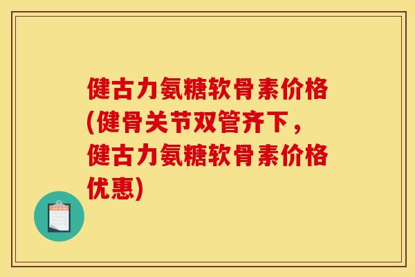 健古力氨糖软骨素价格(健骨关节双管齐下，健古力氨糖软骨素价格优惠)