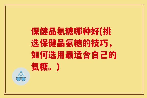 保健品氨糖哪种好(挑选保健品氨糖的技巧，如何选用最适合自己的氨糖。)