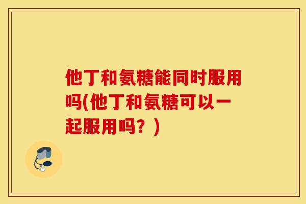 他丁和氨糖能同时服用吗(他丁和氨糖可以一起服用吗？)