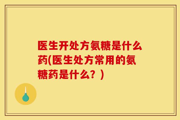 医生开处方氨糖是什么药(医生处方常用的氨糖药是什么？)
