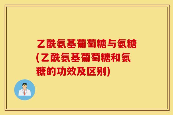 乙酰氨基葡萄糖与氨糖(乙酰氨基葡萄糖和氨糖的功效及区别)