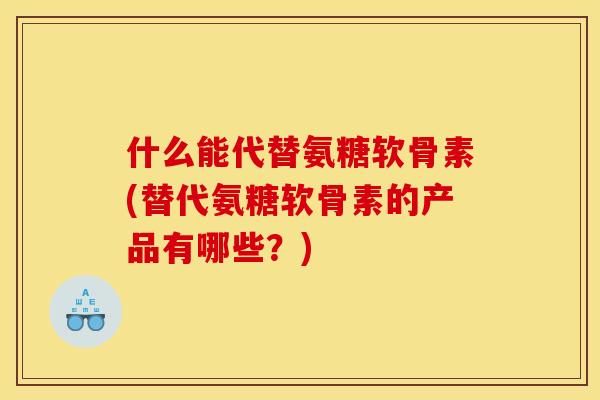什么能代替氨糖软骨素(替代氨糖软骨素的产品有哪些？)
