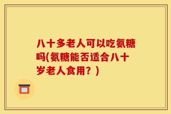 八十多老人可以吃氨糖吗(氨糖能否适合八十岁老人食用？)