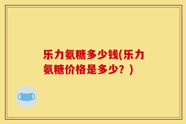 乐力氨糖多少钱(乐力氨糖价格是多少？)