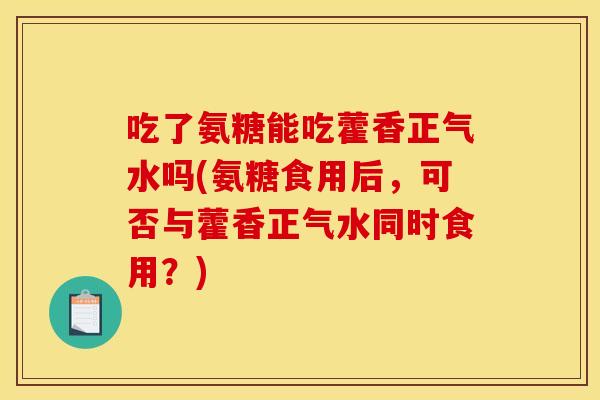 吃了氨糖能吃藿香正气水吗(氨糖食用后，可否与藿香正气水同时食用？)
