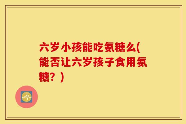 六岁小孩能吃氨糖么(能否让六岁孩子食用氨糖？)