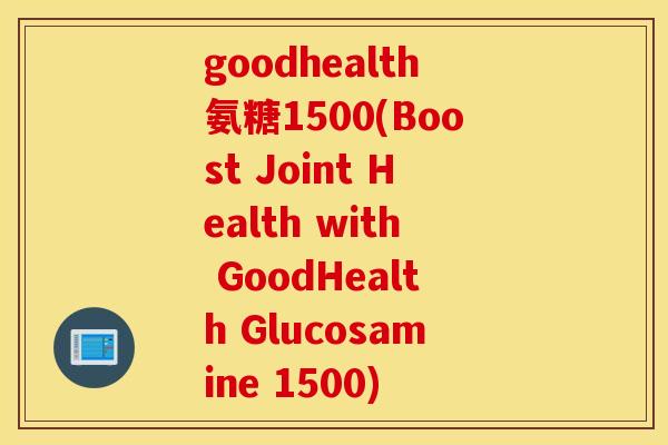 goodhealth氨糖1500(Boost Joint Health with GoodHealth Glucosamine 1500)