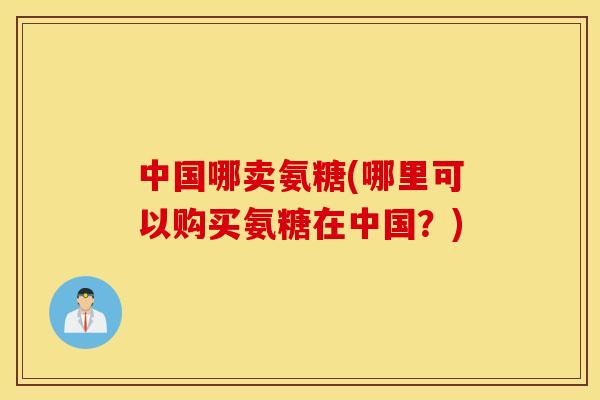 中国哪卖氨糖(哪里可以购买氨糖在中国？)