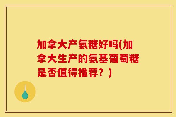 加拿大产氨糖好吗(加拿大生产的氨基葡萄糖是否值得推荐？)