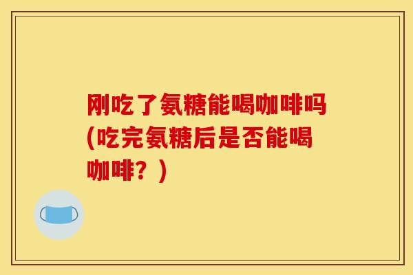 刚吃了氨糖能喝咖啡吗(吃完氨糖后是否能喝咖啡？)