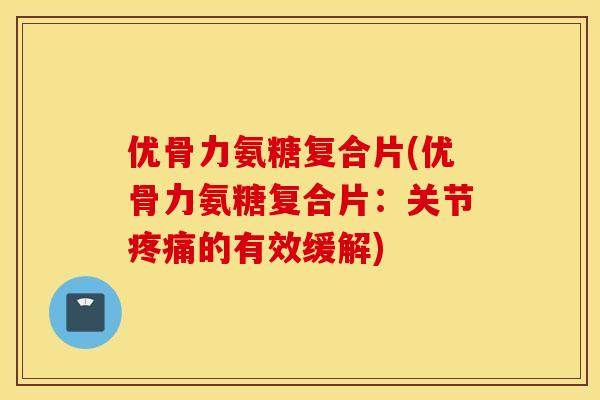 优骨力氨糖复合片(优骨力氨糖复合片：关节疼痛的有效缓解)