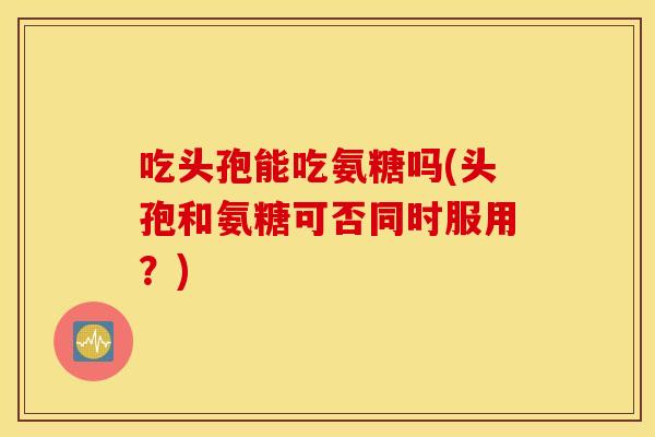吃头孢能吃氨糖吗(头孢和氨糖可否同时服用？)