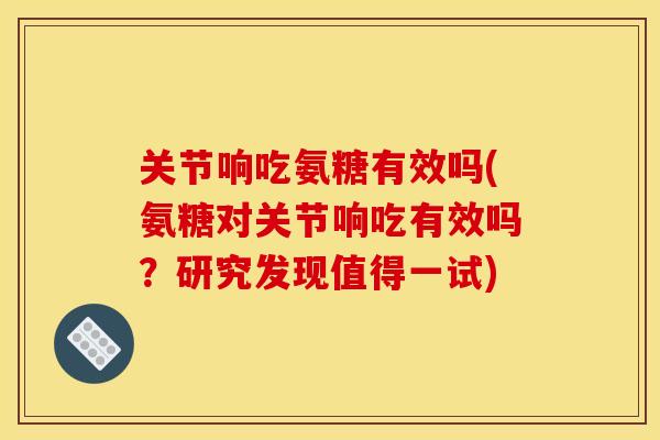 关节响吃氨糖有效吗(氨糖对关节响吃有效吗？研究发现值得一试)