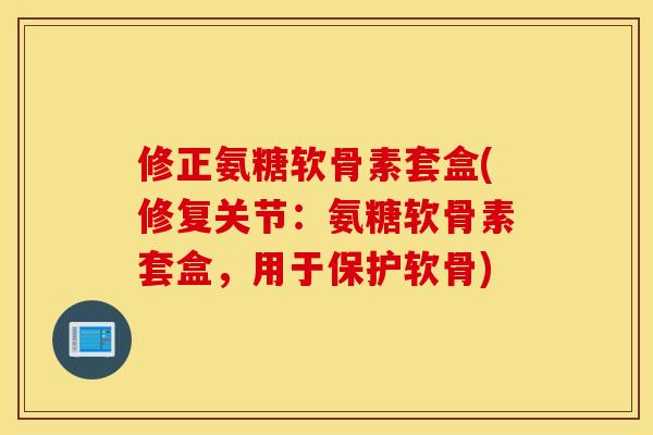 修正氨糖软骨素套盒(修复关节：氨糖软骨素套盒，用于保护软骨)