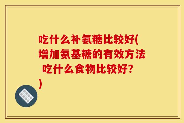 吃什么补氨糖比较好(增加氨基糖的有效方法 吃什么食物比较好？)