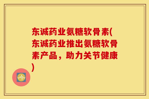 东诚药业氨糖软骨素(东诚药业推出氨糖软骨素产品，助力关节健康)