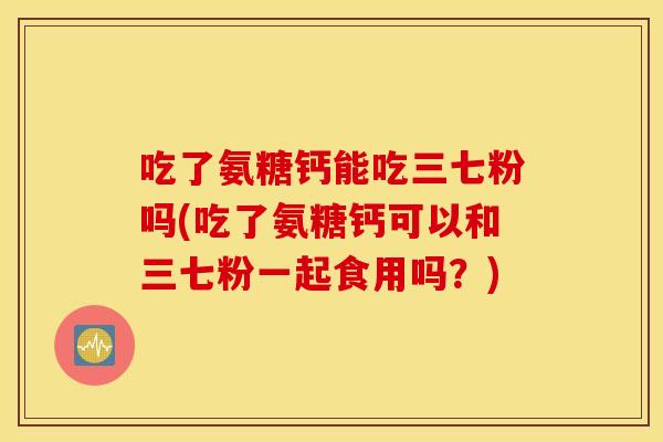 吃了氨糖钙能吃三七粉吗(吃了氨糖钙可以和三七粉一起食用吗？)
