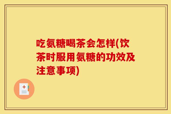 吃氨糖喝茶会怎样(饮茶时服用氨糖的功效及注意事项)