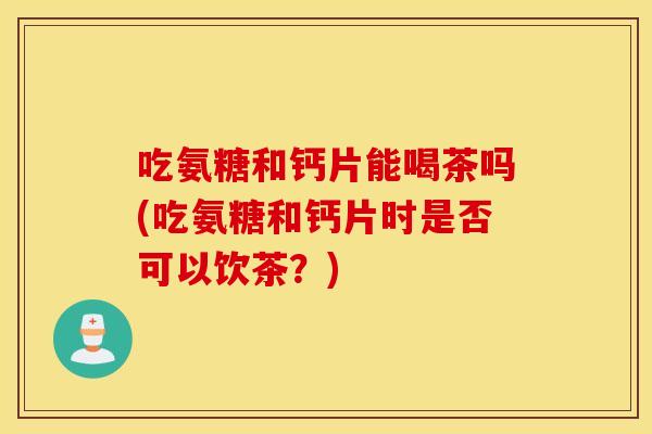 吃氨糖和钙片能喝茶吗(吃氨糖和钙片时是否可以饮茶？)