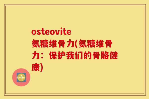 osteovite 氨糖维骨力(氨糖维骨力：保护我们的骨骼健康)