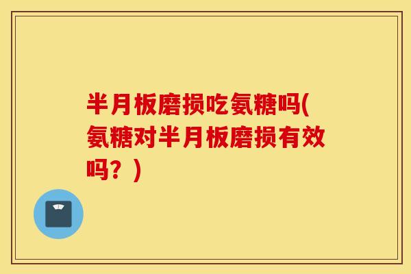 半月板磨损吃氨糖吗(氨糖对半月板磨损有效吗？)