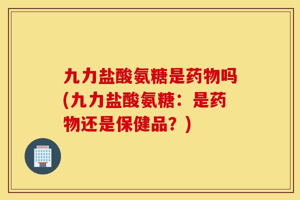 九力盐酸氨糖是药物吗(九力盐酸氨糖:是药物还是保健品?) 九力盐酸氨糖是药物吗(九力盐酸氨糖:是药物还是保健品?)