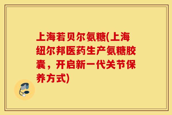 上海若贝尔氨糖(上海纽尔邦医药生产氨糖胶囊，开启新一代关节保养方式)