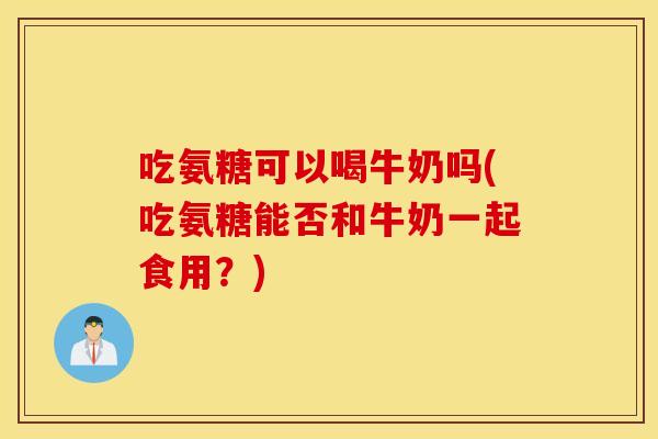 吃氨糖可以喝牛奶吗(吃氨糖能否和牛奶一起食用？)