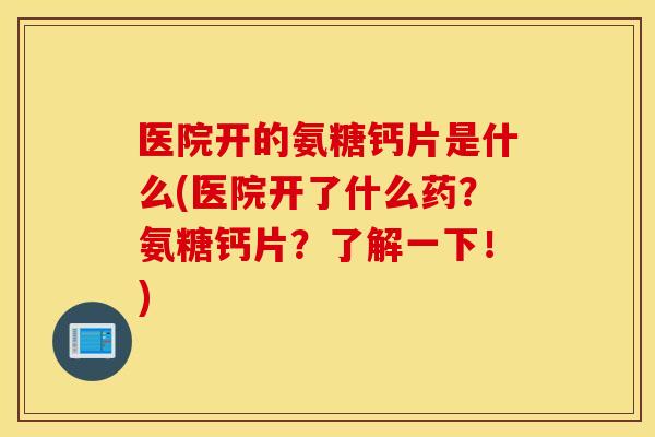医院开的氨糖钙片是什么(医院开了什么药？氨糖钙片？了解一下！)