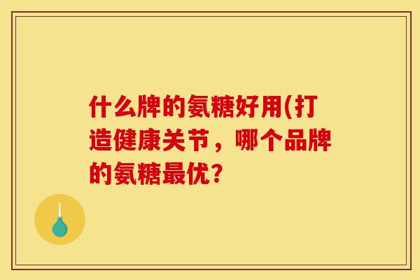 什么牌的氨糖好用(打造健康关节，哪个品牌的氨糖最优？
