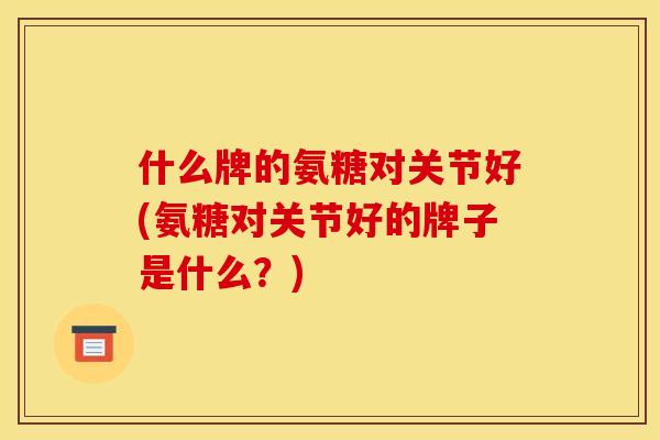 什么牌的氨糖对关节好(氨糖对关节好的牌子是什么？)