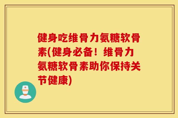 健身吃维骨力氨糖软骨素(健身必备！维骨力氨糖软骨素助你保持关节健康)