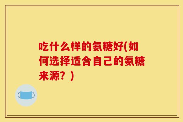 吃什么样的氨糖好(如何选择适合自己的氨糖来源？)