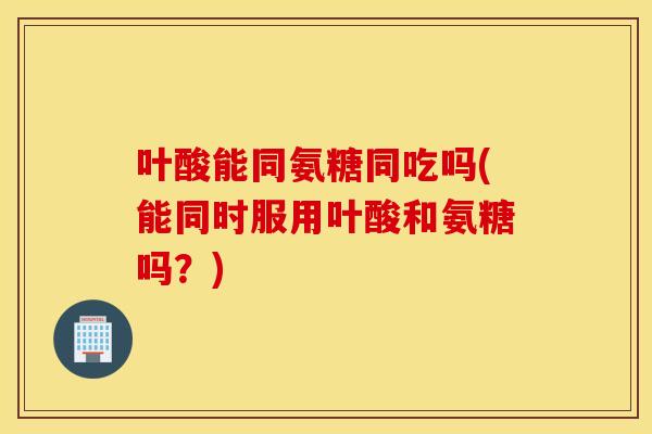 叶酸能同氨糖同吃吗(能同时服用叶酸和氨糖吗?) 叶酸能同氨糖同吃吗(能同时服用叶酸和氨糖吗?)
