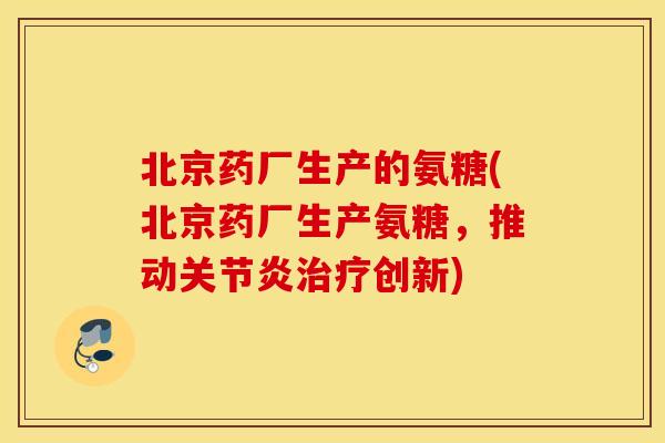 北京药厂生产的氨糖(北京药厂生产氨糖，推动关节炎治疗创新)