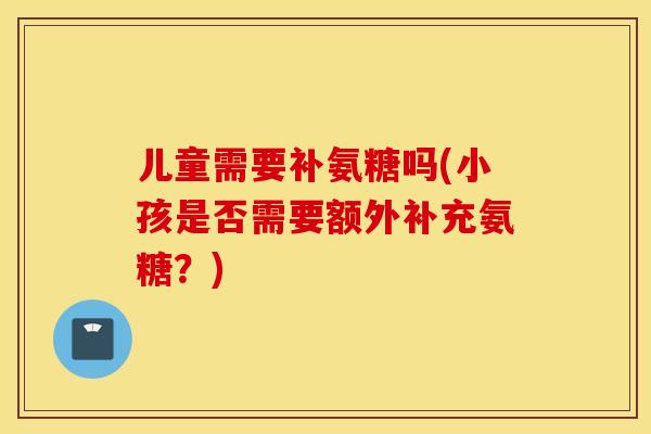 儿童需要补氨糖吗(小孩是否需要额外补充氨糖？)