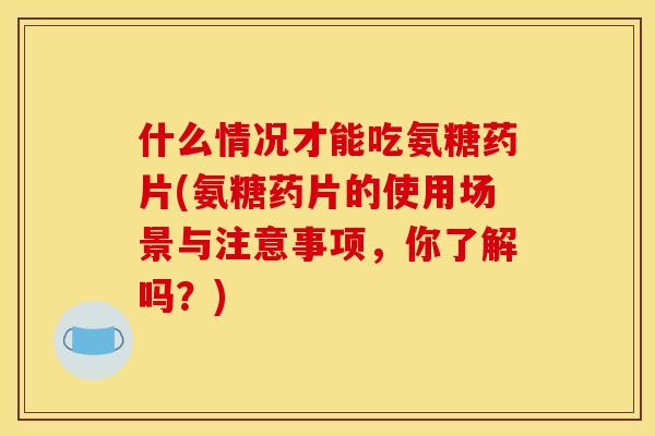 什么情况才能吃氨糖药片(氨糖药片的使用场景与注意事项，你了解吗？)