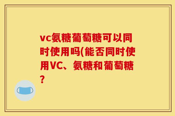 vc氨糖葡萄糖可以同时使用吗(能否同时使用VC、氨糖和葡萄糖？