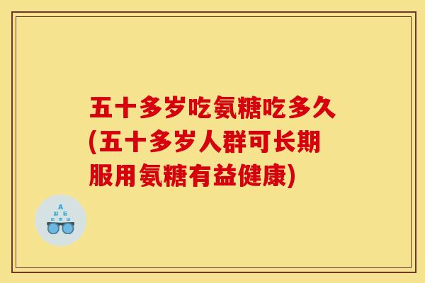 五十多岁吃氨糖吃多久(五十多岁人群可长期服用氨糖有益健康)