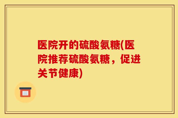 医院开的硫酸氨糖(医院推荐硫酸氨糖,促进关节健康) 医院开的硫酸氨糖(医院推荐硫酸氨糖,促进关节健康)