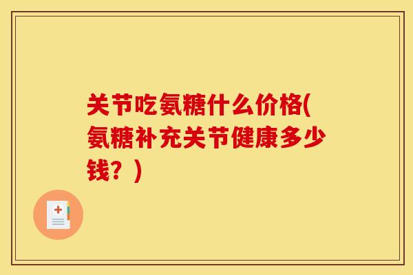 关节吃氨糖什么价格(氨糖补充关节健康多少钱？)
