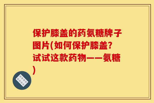 保护膝盖的药氨糖牌子图片(如何保护膝盖？试试这款药物——氨糖)