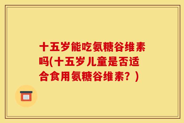 十五岁能吃氨糖谷维素吗(十五岁儿童是否适合食用氨糖谷维素？)