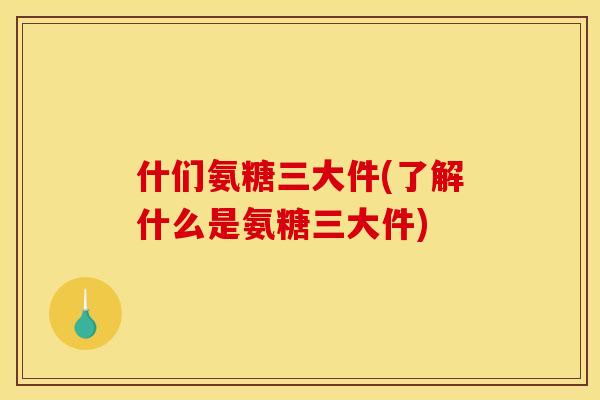 什们氨糖三大件(了解什么是氨糖三大件)
