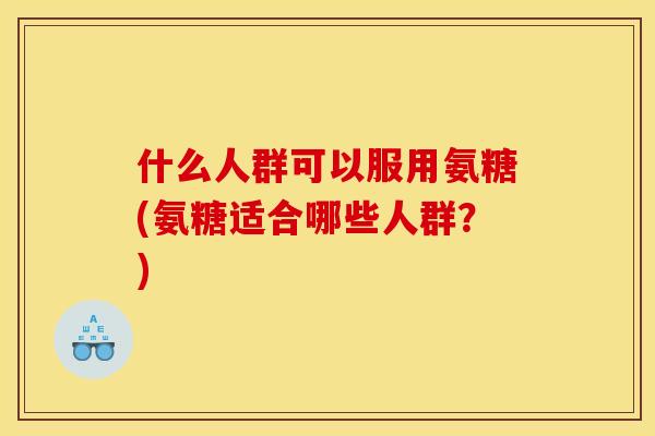 什么人群可以服用氨糖(氨糖适合哪些人群？)