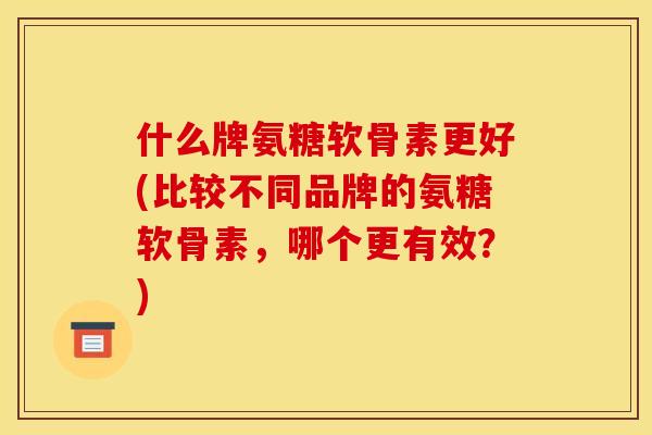 什么牌氨糖软骨素更好(比较不同品牌的氨糖软骨素，哪个更有效？)