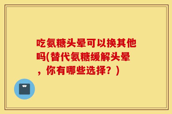 吃氨糖头晕可以换其他吗(替代氨糖缓解头晕，你有哪些选择？)