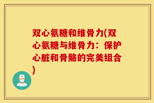 双心氨糖和维骨力(双心氨糖与维骨力：保护心脏和骨骼的完美组合)